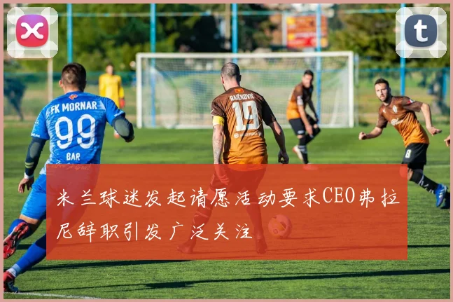 米兰球迷发起请愿活动要求CEO弗拉尼辞职引发广泛关注
