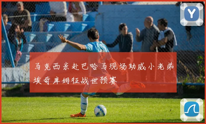 马克西亲赴巴哈马现场助威小老弟埃奇库姆征战世预赛