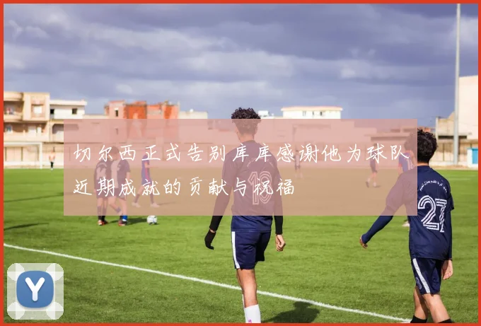 切尔西正式告别库库感谢他为球队近期成就的贡献与祝福