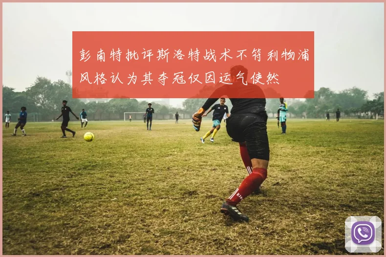 彭南特批评斯洛特战术不符利物浦风格认为其夺冠仅因运气使然