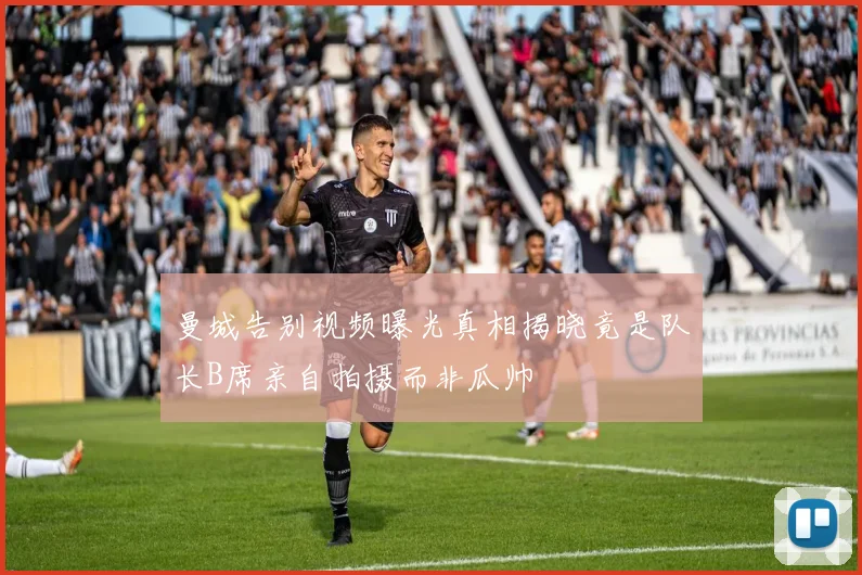 曼城告别视频曝光真相揭晓竟是队长B席亲自拍摄而非瓜帅