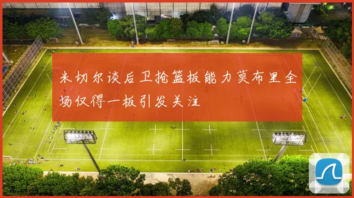 米切尔谈后卫抢篮板能力莫布里全场仅得一板引发关注