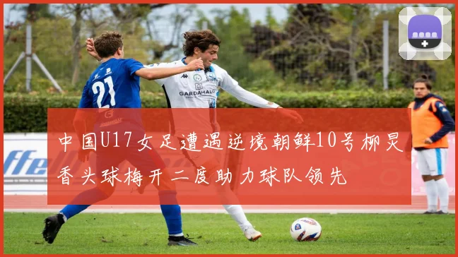 中国U17女足遭遇逆境朝鲜10号柳炅香头球梅开二度助力球队领先