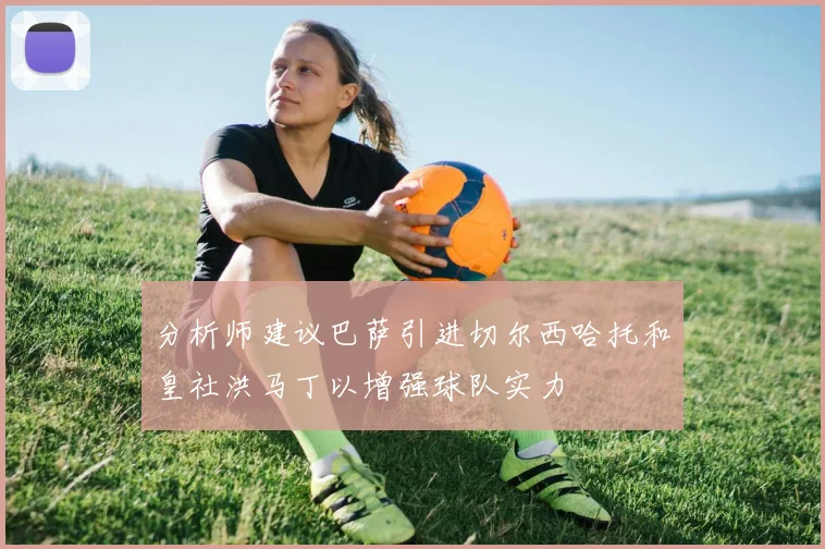 分析师建议巴萨引进切尔西哈托和皇社洪马丁以增强球队实力