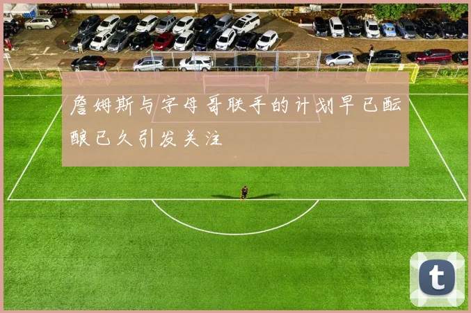 詹姆斯与字母哥联手的计划早已酝酿已久引发关注