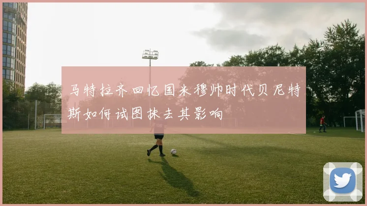马特拉齐回忆国米穆帅时代贝尼特斯如何试图抹去其影响
